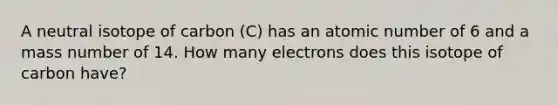 A neutral isotope of carbon (C) has an atomic number of 6 and a mass number of 14. How many electrons does this isotope of carbon have?