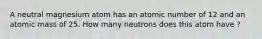 A neutral magnesium atom has an atomic number of 12 and an atomic mass of 25. How many neutrons does this atom have ?