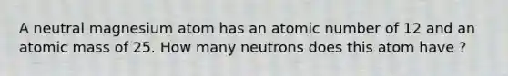 A neutral magnesium atom has an atomic number of 12 and an atomic mass of 25. How many neutrons does this atom have ?