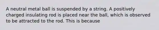 A neutral metal ball is suspended by a string. A positively charged insulating rod is placed near the ball, which is observed to be attracted to the rod. This is because