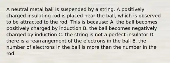 A neutral metal ball is suspended by a string. A positively charged insulating rod is placed near the ball, which is observed to be attracted to the rod. This is because: A. the ball becomes positively charged by induction B. the ball becomes negatively charged by induction C. the string is not a perfect insulator D. there is a rearrangement of the electrons in the ball E. the number of electrons in the ball is <a href='https://www.questionai.com/knowledge/keWHlEPx42-more-than' class='anchor-knowledge'>more than</a> the number in the rod