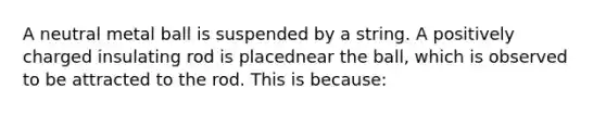 A neutral metal ball is suspended by a string. A positively charged insulating rod is placednear the ball, which is observed to be attracted to the rod. This is because: