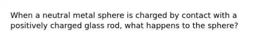 When a neutral metal sphere is charged by contact with a positively charged glass rod, what happens to the sphere?