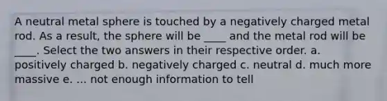 A neutral metal sphere is touched by a negatively charged metal rod. As a result, the sphere will be ____ and the metal rod will be ____. Select the two answers in their respective order. a. positively charged b. negatively charged c. neutral d. much more massive e. ... not enough information to tell