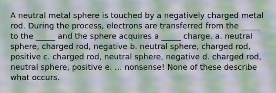 A neutral metal sphere is touched by a negatively charged metal rod. During the process, electrons are transferred from the _____ to the _____ and the sphere acquires a _____ charge. a. neutral sphere, charged rod, negative b. neutral sphere, charged rod, positive c. charged rod, neutral sphere, negative d. charged rod, neutral sphere, positive e. ... nonsense! None of these describe what occurs.