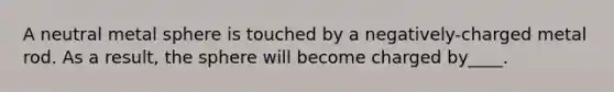 A neutral metal sphere is touched by a negatively-charged metal rod. As a result, the sphere will become charged by____.