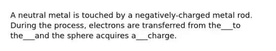 A neutral metal is touched by a negatively-charged metal rod. During the process, electrons are transferred from the___to the___and the sphere acquires a___charge.