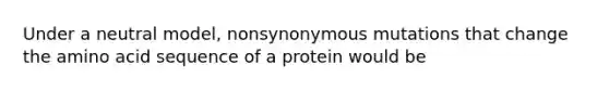 Under a neutral model, nonsynonymous mutations that change the amino acid sequence of a protein would be