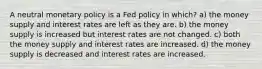 A neutral monetary policy is a Fed policy in which? a) the money supply and interest rates are left as they are. b) the money supply is increased but interest rates are not changed. c) both the money supply and interest rates are increased. d) the money supply is decreased and interest rates are increased.