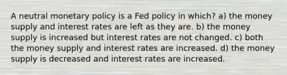 A neutral monetary policy is a Fed policy in which? a) the money supply and interest rates are left as they are. b) the money supply is increased but interest rates are not changed. c) both the money supply and interest rates are increased. d) the money supply is decreased and interest rates are increased.