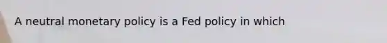 A neutral monetary policy is a Fed policy in which