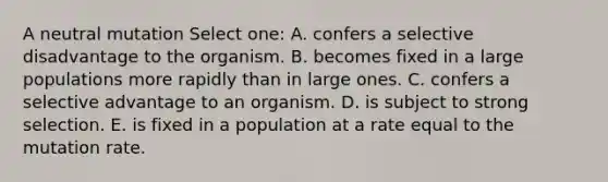 A neutral mutation Select one: A. confers a selective disadvantage to the organism. B. becomes fixed in a large populations more rapidly than in large ones. C. confers a selective advantage to an organism. D. is subject to strong selection. E. is fixed in a population at a rate equal to the mutation rate.