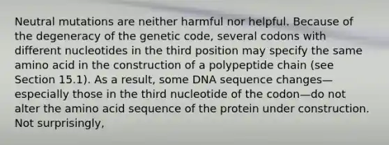 Neutral mutations are neither harmful nor helpful. Because of the degeneracy of the genetic code, several codons with different nucleotides in the third position may specify the same amino acid in the construction of a polypeptide chain (see Section 15.1). As a result, some DNA sequence changes—especially those in the third nucleotide of the codon—do not alter the amino acid sequence of the protein under construction. Not surprisingly,