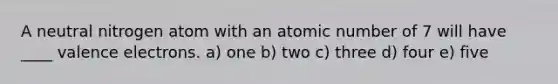 A neutral nitrogen atom with an atomic number of 7 will have ____ valence electrons. a) one b) two c) three d) four e) five