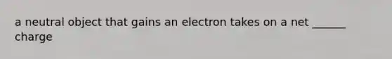 a neutral object that gains an electron takes on a net ______ charge