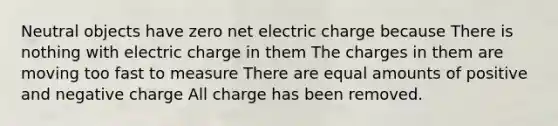 Neutral objects have zero net electric charge because There is nothing with electric charge in them The charges in them are moving too fast to measure There are equal amounts of positive and negative charge All charge has been removed.