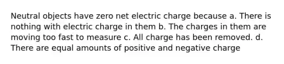 Neutral objects have zero net electric charge because a. There is nothing with electric charge in them b. The charges in them are moving too fast to measure c. All charge has been removed. d. There are equal amounts of positive and negative charge