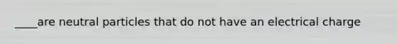 ____are neutral particles that do not have an electrical charge