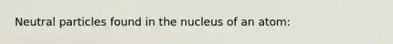 Neutral particles found in the nucleus of an atom: