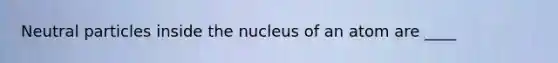 Neutral particles inside the nucleus of an atom are ____