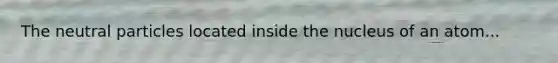 The neutral particles located inside the nucleus of an atom...