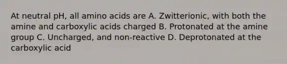 At neutral pH, all <a href='https://www.questionai.com/knowledge/k9gb720LCl-amino-acids' class='anchor-knowledge'>amino acids</a> are A. Zwitterionic, with both the amine and carboxylic acids charged B. Protonated at the amine group C. Uncharged, and non-reactive D. Deprotonated at the carboxylic acid