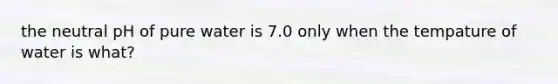 the neutral pH of pure water is 7.0 only when the tempature of water is what?