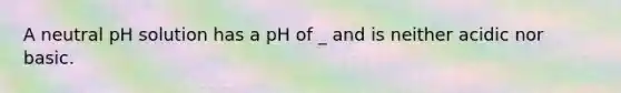 A neutral pH solution has a pH of _ and is neither acidic nor basic.