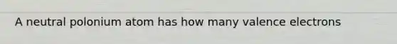 A neutral polonium atom has how many valence electrons