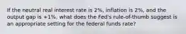 If the neutral real interest rate is 2%, inflation is 2%, and the output gap is +1%, what does the Fed's rule-of-thumb suggest is an appropriate setting for the federal funds rate?