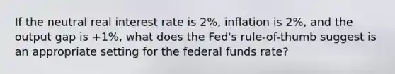 If the neutral real interest rate is 2%, inflation is 2%, and the output gap is +1%, what does the Fed's rule-of-thumb suggest is an appropriate setting for the federal funds rate?