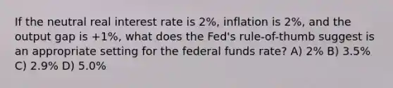 If the neutral real interest rate is 2%, inflation is 2%, and the output gap is +1%, what does the Fed's rule-of-thumb suggest is an appropriate setting for the federal funds rate? A) 2% B) 3.5% C) 2.9% D) 5.0%