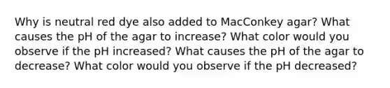 Why is neutral red dye also added to MacConkey agar? What causes the pH of the agar to increase? What color would you observe if the pH increased? What causes the pH of the agar to decrease? What color would you observe if the pH decreased?