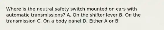 Where is the neutral safety switch mounted on cars with automatic transmissions? A. On the shifter lever B. On the transmission C. On a body panel D. Either A or B