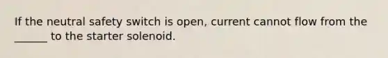 If the neutral safety switch is open, current cannot flow from the ______ to the starter solenoid.
