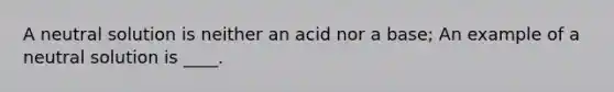 A neutral solution is neither an acid nor a base; An example of a neutral solution is ____.