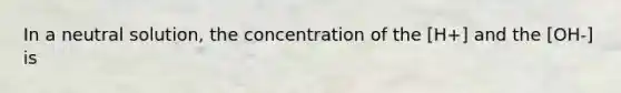 In a neutral solution, the concentration of the [H+] and the [OH-] is