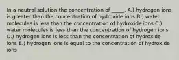 In a neutral solution the concentration of _____. A.) hydrogen ions is greater than the concentration of hydroxide ions B.) water molecules is less than the concentration of hydroxide ions C.) water molecules is less than the concentration of hydrogen ions D.) hydrogen ions is less than the concentration of hydroxide ions E.) hydrogen ions is equal to the concentration of hydroxide ions