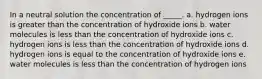 In a neutral solution the concentration of _____. a. hydrogen ions is greater than the concentration of hydroxide ions b. water molecules is less than the concentration of hydroxide ions c. hydrogen ions is less than the concentration of hydroxide ions d. hydrogen ions is equal to the concentration of hydroxide ions e. water molecules is less than the concentration of hydrogen ions