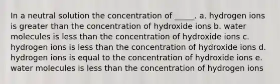 In a neutral solution the concentration of _____. a. hydrogen ions is greater than the concentration of hydroxide ions b. water molecules is less than the concentration of hydroxide ions c. hydrogen ions is less than the concentration of hydroxide ions d. hydrogen ions is equal to the concentration of hydroxide ions e. water molecules is less than the concentration of hydrogen ions