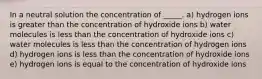 In a neutral solution the concentration of _____. a) hydrogen ions is greater than the concentration of hydroxide ions b) water molecules is less than the concentration of hydroxide ions c) water molecules is less than the concentration of hydrogen ions d) hydrogen ions is less than the concentration of hydroxide ions e) hydrogen ions is equal to the concentration of hydroxide ions