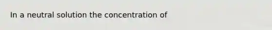 In a neutral solution the concentration of