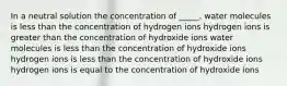 In a neutral solution the concentration of _____. water molecules is less than the concentration of hydrogen ions hydrogen ions is greater than the concentration of hydroxide ions water molecules is less than the concentration of hydroxide ions hydrogen ions is less than the concentration of hydroxide ions hydrogen ions is equal to the concentration of hydroxide ions