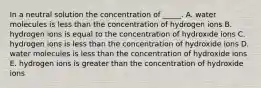 In a neutral solution the concentration of _____. A. water molecules is less than the concentration of hydrogen ions B. hydrogen ions is equal to the concentration of hydroxide ions C. hydrogen ions is less than the concentration of hydroxide ions D. water molecules is less than the concentration of hydroxide ions E. hydrogen ions is greater than the concentration of hydroxide ions