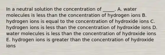 In a neutral solution the concentration of _____. A. water molecules is less than the concentration of hydrogen ions B. hydrogen ions is equal to the concentration of hydroxide ions C. hydrogen ions is less than the concentration of hydroxide ions D. water molecules is less than the concentration of hydroxide ions E. hydrogen ions is greater than the concentration of hydroxide ions