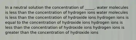 In a neutral solution the concentration of _____. water molecules is less than the concentration of hydrogen ions water molecules is less than the concentration of hydroxide ions hydrogen ions is equal to the concentration of hydroxide ions hydrogen ions is less than the concentration of hydroxide ions hydrogen ions is greater than the concentration of hydroxide ions