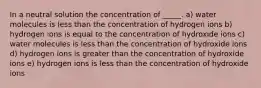 In a neutral solution the concentration of _____. a) water molecules is less than the concentration of hydrogen ions b) hydrogen ions is equal to the concentration of hydroxide ions c) water molecules is less than the concentration of hydroxide ions d) hydrogen ions is greater than the concentration of hydroxide ions e) hydrogen ions is less than the concentration of hydroxide ions