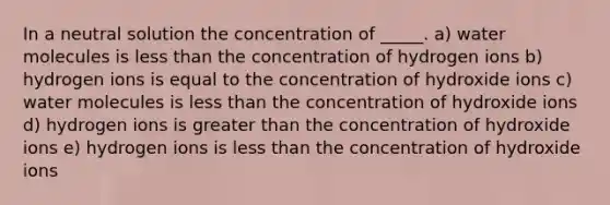 In a neutral solution the concentration of _____. a) water molecules is less than the concentration of hydrogen ions b) hydrogen ions is equal to the concentration of hydroxide ions c) water molecules is less than the concentration of hydroxide ions d) hydrogen ions is greater than the concentration of hydroxide ions e) hydrogen ions is less than the concentration of hydroxide ions