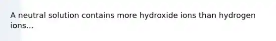 A neutral solution contains more hydroxide ions than hydrogen ions...