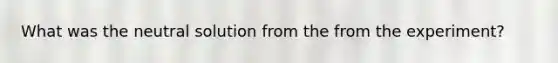 What was the neutral solution from the from the experiment?